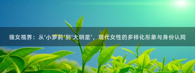 依依色区电影：骚女视界：从‘小萝莉’到‘大明星’，现代女性的多样化形象与身份认同